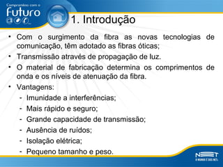 1. Introdução
• Com o surgimento da fibra as novas tecnologias de
comunicação, têm adotado as fibras óticas;
• Transmissão através de propagação de luz.
• O material de fabricação determina os comprimentos de
onda e os níveis de atenuação da fibra.
• Vantagens:
- Imunidade a interferências;
- Mais rápido e seguro;
- Grande capacidade de transmissão;
- Ausência de ruídos;
- Isolação elétrica;
- Pequeno tamanho e peso.
 