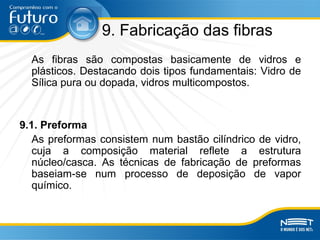 9. Fabricação das fibras
As fibras são compostas basicamente de vidros e
plásticos. Destacando dois tipos fundamentais: Vidro de
Sílica pura ou dopada, vidros multicompostos.
9.1. Preforma
As preformas consistem num bastão cilíndrico de vidro,
cuja a composição material reflete a estrutura
núcleo/casca. As técnicas de fabricação de preformas
baseiam-se num processo de deposição de vapor
químico.
 