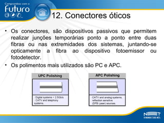 12. Conectores óticos
• Os conectores, são dispositivos passivos que permitem
realizar junções temporárias ponto a ponto entre duas
fibras ou nas extremidades dos sistemas, juntando-se
opticamente a fibra ao dispositivo fotoemissor ou
fotodetector.
• Os polimentos mais utilizados são PC e APC.
 