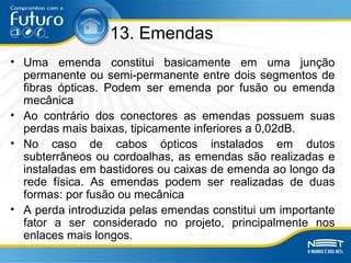 13. Emendas
• Uma emenda constitui basicamente em uma junção
permanente ou semi-permanente entre dois segmentos de
fibras ópticas. Podem ser emenda por fusão ou emenda
mecânica
• Ao contrário dos conectores as emendas possuem suas
perdas mais baixas, tipicamente inferiores a 0,02dB.
• No caso de cabos ópticos instalados em dutos
subterrâneos ou cordoalhas, as emendas são realizadas e
instaladas em bastidores ou caixas de emenda ao longo da
rede física. As emendas podem ser realizadas de duas
formas: por fusão ou mecânica
• A perda introduzida pelas emendas constitui um importante
fator a ser considerado no projeto, principalmente nos
enlaces mais longos.
 