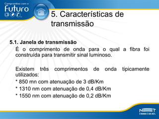 5. Características de
transmissão
5.1. Janela de transmissão
É o comprimento de onda para o qual a fibra foi
construída para transmitir sinal luminoso.
Existem três comprimentos de onda tipicamente
utilizados:
* 850 mn com atenuação de 3 dB/Km
* 1310 nm com atenuação de 0,4 dB/Km
* 1550 nm com atenuação de 0,2 dB/Km
 