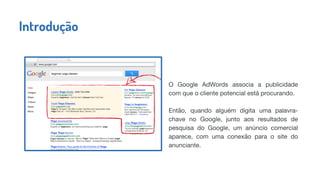 O Google AdWords associa a publicidade
com que o cliente potencial está procurando.
Então, quando alguém digita uma palavra-
chave no Google, junto aos resultados de
pesquisa do Google, um anúncio comercial
aparece, com uma conexão para o site do
anunciante.
Introdução
 