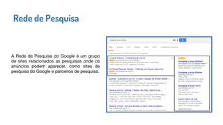 A Rede de Pesquisa do Google é um grupo
de sites relacionados as pesquisas onde os
anúncios podem aparecer, como sites de
pesquisa do Google e parceiros de pesquisa.
Rede de Pesquisa
 
