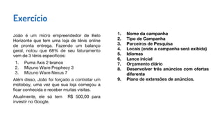 João é um micro empreendedor de Belo
Horizonte que tem uma loja de tênis online
de pronta entrega. Fazendo um balanço
geral, notou que 68% de seu faturamento
vem de 3 tênis específicos:
1. Puma Axis 2 branco
2. Mizuno Wave Prophecy 3
3. Mizuno Wave Nexus 7
Além disso, João foi forçado a contratar um
motoboy, uma vez que sua loja começou a
ficar conhecida e receber muitas visitas.
Atualmente, ele só tem R$ 500,00 para
investir no Google.
Exercício
1. Nome da campanha
2. Tipo de Campanha
3. Parceiros de Pesquisa
4. Locais (onde a campanha será exibida)
5. Idiomas
6. Lance inicial
7. Orçamento diário
8. Desenvolver três anúncios com ofertas
diferente
9. Plano de extensões de anúncios.
 
