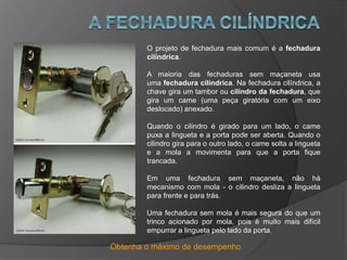 Obtenha o máximo de desempenho
O projeto de fechadura mais comum é a fechadura
cilíndrica.
A maioria das fechaduras sem maçaneta usa
uma fechadura cilíndrica. Na fechadura cilíndrica, a
chave gira um tambor ou cilindro da fechadura, que
gira um came (uma peça giratória com um eixo
deslocado) anexado.
Quando o cilindro é girado para um lado, o came
puxa a lingueta e a porta pode ser aberta. Quando o
cilindro gira para o outro lado, o came solta a lingueta
e a mola a movimenta para que a porta fique
trancada.
Em uma fechadura sem maçaneta, não há
mecanismo com mola - o cilindro desliza a lingueta
para frente e para trás.
Uma fechadura sem mola é mais segura do que um
trinco acionado por mola, pois é muito mais difícil
empurrar a lingueta pelo lado da porta.
 
