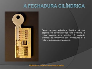 Obtenha o máximo de desempenho
Dentro de uma fechadura cilíndrica, há uma
espécie de quebra-cabeça que somente a
chave correta pode resolver. A variação
principal na confecção das fechaduras é a
natureza desse quebra-cabeça.
 