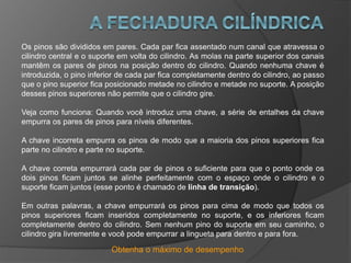 Obtenha o máximo de desempenho
Os pinos são divididos em pares. Cada par fica assentado num canal que atravessa o
cilindro central e o suporte em volta do cilindro. As molas na parte superior dos canais
mantêm os pares de pinos na posição dentro do cilindro. Quando nenhuma chave é
introduzida, o pino inferior de cada par fica completamente dentro do cilindro, ao passo
que o pino superior fica posicionado metade no cilindro e metade no suporte. A posição
desses pinos superiores não permite que o cilindro gire.
Veja como funciona: Quando você introduz uma chave, a série de entalhes da chave
empurra os pares de pinos para níveis diferentes.
A chave incorreta empurra os pinos de modo que a maioria dos pinos superiores fica
parte no cilindro e parte no suporte.
A chave correta empurrará cada par de pinos o suficiente para que o ponto onde os
dois pinos ficam juntos se alinhe perfeitamente com o espaço onde o cilindro e o
suporte ficam juntos (esse ponto é chamado de linha de transição).
Em outras palavras, a chave empurrará os pinos para cima de modo que todos os
pinos superiores ficam inseridos completamente no suporte, e os inferiores ficam
completamente dentro do cilindro. Sem nenhum pino do suporte em seu caminho, o
cilindro gira livremente e você pode empurrar a lingueta para dentro e para fora.
 