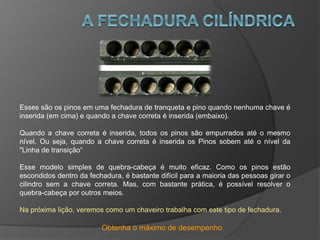 Obtenha o máximo de desempenho
Esses são os pinos em uma fechadura de tranqueta e pino quando nenhuma chave é
inserida (em cima) e quando a chave correta é inserida (embaixo).
Quando a chave correta é inserida, todos os pinos são empurrados até o mesmo
nível. Ou seja, quando a chave correta é inserida os Pinos sobem até o nível da
"Linha de transição“
Esse modelo simples de quebra-cabeça é muito eficaz. Como os pinos estão
escondidos dentro da fechadura, é bastante difícil para a maioria das pessoas girar o
cilindro sem a chave correta. Mas, com bastante prática, é possível resolver o
quebra-cabeça por outros meios.
Na próxima lição, veremos como um chaveiro trabalha com este tipo de fechadura.
 
