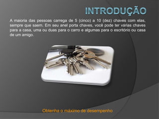 Obtenha o máximo de desempenho
A maioria das pessoas carrega de 5 (cinco) a 10 (dez) chaves com elas,
sempre que saem. Em seu anel porta chaves, você pode ter várias chaves
para a casa, uma ou duas para o carro e algumas para o escritório ou casa
de um amigo.
 