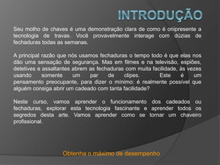 Obtenha o máximo de desempenho
Seu molho de chaves é uma demonstração clara de como é onipresente a
tecnologia de travas. Você provavelmente interage com dúzias de
fechaduras todas as semanas.
A principal razão que nós usamos fechaduras o tempo todo é que elas nos
dão uma sensação de segurança. Mas em filmes e na televisão, espiões,
detetives e assaltantes abrem as fechaduras com muita facilidade, às vezes
usando somente um par de clipes. Este é um
pensamento preocupante, para dizer o mínimo: é realmente possível que
alguém consiga abrir um cadeado com tanta facilidade?
Neste curso, vamos aprender o funcionamento dos cadeados ou
fechaduras, explorar esta tecnologia fascinante e aprender todos os
segredos desta arte. Vamos aprender como se tornar um chaveiro
profissional.
 