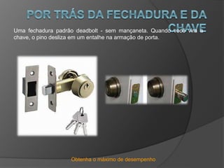 Obtenha o máximo de desempenho
Uma fechadura padrão deadbolt - sem mançaneta. Quando você vira a
chave, o pino desliza em um entalhe na armação de porta.
 