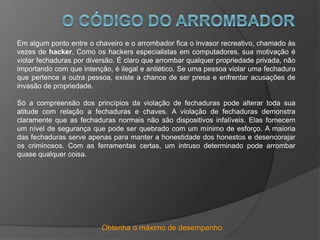 Obtenha o máximo de desempenho
Em algum ponto entre o chaveiro e o arrombador fica o invasor recreativo, chamado às
vezes de hacker. Como os hackers especialistas em computadores, sua motivação é
violar fechaduras por diversão. É claro que arrombar qualquer propriedade privada, não
importando com que intenção, é ilegal e antiético. Se uma pessoa violar uma fechadura
que pertence a outra pessoa, existe a chance de ser presa e enfrentar acusações de
invasão de propriedade.
Só a compreensão dos princípios da violação de fechaduras pode alterar toda sua
atitude com relação a fechaduras e chaves. A violação de fechaduras demonstra
claramente que as fechaduras normais não são dispositivos infalíveis. Elas fornecem
um nível de segurança que pode ser quebrado com um mínimo de esforço. A maioria
das fechaduras serve apenas para manter a honestidade dos honestos e desencorajar
os criminosos. Com as ferramentas certas, um intruso determinado pode arrombar
quase qualquer coisa.
 