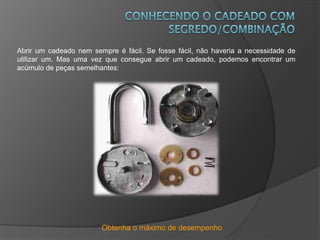 Obtenha o máximo de desempenho
Abrir um cadeado nem sempre é fácil. Se fosse fácil, não haveria a necessidade de
utilizar um. Mas uma vez que consegue abrir um cadeado, podemos encontrar um
acúmulo de peças semelhantes:
 