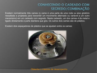 Obtenha o máximo de desempenho
Existem normalmente três cames (o came é uma parte de uma roda ou eixo giratório
ressaltada e projetada para transmitir um movimento alternado ou variável a um outro
mecanismo) em um cadeado com segredo. Neste cadeado, um dos cames é de metal e
ligado diretamente à parte dianteira que gira. Os outros dois cames são de plástico.
Existem dois espaçadores de plástico que se ajustam entre os cames:
 