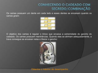 Obtenha o máximo de desempenho
Os cames possuem um dente em cada lado e esses dentes se encaixam quando os
cames giram:
O objetivo dos cames é regular o trinco que encaixa a extremidade do gancho do
cadeado. Os cames possuem reentrâncias. Quando elas se alinham adequadamente, a
trava consegue se encaixar nelas e liberar o gancho:
 