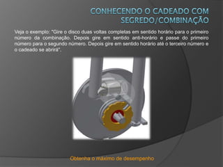 Obtenha o máximo de desempenho
Veja o exemplo: "Gire o disco duas voltas completas em sentido horário para o primeiro
número da combinação. Depois gire em sentido anti-horário e passe do primeiro
número para o segundo número. Depois gire em sentido horário até o terceiro número e
o cadeado se abrirá".
 