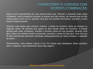 Obtenha o máximo de desempenho
Agora você compreenderá por que precisa fazer isso. Girando o indicador duas voltas
completas, você conseguirá encaixar os dentes dos três cames, de maneira que os três
cames girem como um só. Quando você girar em sentido anti-horário, somente o came
superior estará girando.
Quando você passa pelo primeiro número, o dente do primeiro came se encaixa no
segundo came, de maneira que agora os dois cames estão se movendo. A fricção
gerada pela mola, entretanto, mantém o terceiro came em sua posição. Quando você
gira o disco em sentido horário novamente, somente o came do topo gira. Uma vez que
as três reentrâncias estiverem alinhadas adequadamente por este processo, o cadeado
se abrirá.
Teoricamente, você poderia colocar 4 (ou 10) cames caso desejasse. Seria cansativo
abrir o cadeado, mas certamente seria mais seguro!
 
