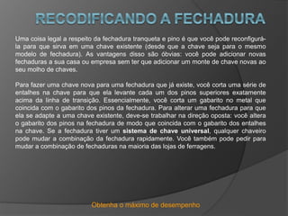 Obtenha o máximo de desempenho
Uma coisa legal a respeito da fechadura tranqueta e pino é que você pode reconfigurá-
la para que sirva em uma chave existente (desde que a chave seja para o mesmo
modelo de fechadura). As vantagens disso são óbvias: você pode adicionar novas
fechaduras a sua casa ou empresa sem ter que adicionar um monte de chave novas ao
seu molho de chaves.
Para fazer uma chave nova para uma fechadura que já existe, você corta uma série de
entalhes na chave para que ela levante cada um dos pinos superiores exatamente
acima da linha de transição. Essencialmente, você corta um gabarito no metal que
coincida com o gabarito dos pinos da fechadura. Para alterar uma fechadura para que
ela se adapte a uma chave existente, deve-se trabalhar na direção oposta: você altera
o gabarito dos pinos na fechadura de modo que coincida com o gabarito dos entalhes
na chave. Se a fechadura tiver um sistema de chave universal, qualquer chaveiro
pode mudar a combinação da fechadura rapidamente. Você também pode pedir para
mudar a combinação de fechaduras na maioria das lojas de ferragens.
 