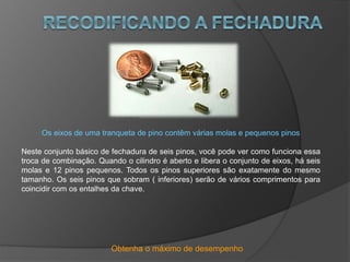Obtenha o máximo de desempenho
Os eixos de uma tranqueta de pino contêm várias molas e pequenos pinos
Neste conjunto básico de fechadura de seis pinos, você pode ver como funciona essa
troca de combinação. Quando o cilindro é aberto e libera o conjunto de eixos, há seis
molas e 12 pinos pequenos. Todos os pinos superiores são exatamente do mesmo
tamanho. Os seis pinos que sobram ( inferiores) serão de vários comprimentos para
coincidir com os entalhes da chave.
 