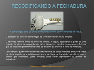 Obtenha o máximo de desempenho
A combinação certa de pinos alinha perfeitamente com os entalhes na chave.
O processo de troca de combinação de uma fechadura é muito simples.
O chaveiro remove todos os pinos do cilindro. A seguir, escolhendo a partir de uma
coleção de pinos de reposição de vários tamanhos, escolhe novos pinos inferiores
que se encaixem perfeitamente entre os entalhes da chave e a linha de transição.
Desse modo, quando você introduz a chave nova, os pinos inferiores empurram todos
os pinos superiores imediatamente acima da linha de transição, permitindo que o
cilindro gire livremente. (Esse processo pode variar dependendo do modelo da
fechadura.)
 