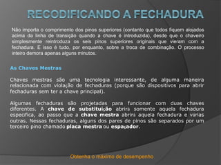Obtenha o máximo de desempenho
Não importa o comprimento dos pinos superiores (contanto que todos fiquem alojados
acima da linha de transição quando a chave é introduzida), desde que o chaveiro
simplesmente reintroduza os seis pinos superiores originais que vieram com a
fechadura. E isso é tudo, por enquanto, sobre a troca de combinação. O processo
inteiro demora apenas alguns minutos.
As Chaves Mestras
Chaves mestras são uma tecnologia interessante, de alguma maneira
relacionada com violação de fechaduras (porque são dispositivos para abrir
fechaduras sem ter a chave principal).
Algumas fechaduras são projetadas para funcionar com duas chaves
diferentes. A chave de substituição abrirá somente aquela fechadura
específica, ao passo que a chave mestra abrirá aquela fechadura e várias
outras. Nessas fechaduras, alguns dos pares de pinos são separados por um
terceiro pino chamado placa mestra ou espaçador.
 