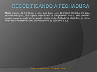 Obtenha o máximo de desempenho
Nesse modelo de fechadura, o pino mais baixo será do mesmo tamanho em cada
fechadura do grupo, mas a placa mestra varia de comprimento. Isso faz com que uma
pessoa, como o zelador de um prédio, acesse muitas fechaduras diferentes, ao passo
que cada proprietário de uma chave individual só pode abrir a sua.
 
