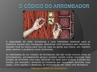Obtenha o máximo de desempenho
A capacidade de violar fechaduras é uma habilidade essencial para os
chaveiros porque eles conseguem destrancar uma fechadura sem destruí-la.
Quando você se tranca para fora de casa ou perde sua chave, um chaveiro
pode resolver o problema muito facilmente.
As habilidades de um violador de fechaduras não são muito comuns entre os
arrombadores, principalmente porque existem muitas outras maneiras mais
simples de arrombar uma casa (atirando um tijolo para quebrar a janela dos
fundos, por exemplo). Somente os invasores que necessitam esconder suas
pistas, como espiões e detetives, se incomodarão em violar uma fechadura.
 