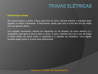 Obtenha o máximo de desempenho
Como forçar a trava
Se você já travou a porta e ficou para fora do carro, deverá chamar o chaveiro para
ajudá-lo a entrar novamente. A ferramenta usada para isso é uma fina tira de metal
com um gancho plano.
Um simples movimento vertical da maçaneta ou do atuador da trava elétrica é o
necessário para girar a trava e abrir a porta. O que o chaveiro faz com a tira de metal
é tentar achar um ponto onde a maçaneta e o atuador se conectem. Uma rápida
puxada nesse ponto e a porta será destravada!
 