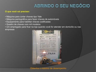 Obtenha o máximo de desempenho
O que você vai precisar:
• Máquina para cortar chaves tipo Yale
• Máquina pantográfica para fazer chaves de automóveis
• Equipamento para habilitar chaves codificadas
• Quadro de chaves com mil modelos
• Um empregado para ficar na loja quando você for atender em domicílio ou nas
empresas
 