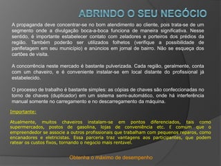 Obtenha o máximo de desempenho
A propaganda deve concentrar-se no bom atendimento ao cliente, pois trata-se de um
segmento onde a divulgação boca-a-boca funciona de maneira significativa. Nesse
sentido, é importante estabelecer contato com zeladores e porteiros dos prédios da
região. Também poderão ser utilizados folhetos (verifique a possibilidade de
panfletagem em seu município) e anúncios em jornal de bairro. Não se esqueça dos
cartões de visita.
A concorrência neste mercado é bastante pulverizada. Cada região, geralmente, conta
com um chaveiro, e é conveniente instalar-se em local distante do profissional já
estabelecido.
O processo de trabalho é bastante simples: as cópias de chaves são confeccionadas no
torno de chaves (duplicador) em um sistema semi-automático, onde há interferência
manual somente no carregamento e no descarregamento da máquina.
Importante:
Atualmente, muitos chaveiros instalam-se em pontos diferenciados, tais como
supermercados, postos de gasolina, lojas de conveniência etc. É comum que o
empreendedor se associe a outros profissionais que trabalham com pequenos reparos, como
encanadores e eletricistas. Essa parceria traz vantagens aos participantes, que podem
ratear os custos fixos, tornando o negócio mais rentável.
 