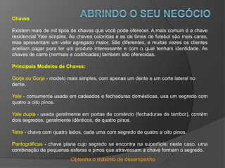 Obtenha o máximo de desempenho
Chaves
Existem mais de mil tipos de chaves que você pode oferecer. A mais comum é a chave
residencial Yale simples. As chaves coloridas e as de times de futebol são mais caras,
mas apresentam um valor agregado maior. São diferentes, e muitas vezes os clientes
aceitam pagar para ter um produto interessante e com o qual tenham identidade. As
chaves de carro (normais e codificadas) também são oferecidas.
Principais Modelos de Chaves:
Gorje ou Gorja - modelo mais simples, com apenas um dente e um corte lateral no
dente.
Yale - comumente usada em cadeados e fechaduras domésticas, usa um segredo com
quatro a oito pinos.
Yale dupla - usada geralmente em portas de comércio (fechaduras de tambor), contém
dois segredos, geralmente idênticos, de quatro pinos.
Tetra - chave com quatro lados, cada uma com segredo de quatro a oito pinos.
Pantográficas - chave plana cujo segredo se encontra na superfície; neste caso, uma
combinação de pequenas esferas e pinos que atravessam a chave formam o segredo.
 