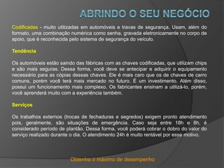 Obtenha o máximo de desempenho
Codificadas - muito utilizadas em automóveis e travas de segurança. Usam, além do
formato, uma combinação numérica como senha, gravada eletronicamente no corpo de
apoio, que é reconhecida pelo sistema de segurança do veículo.
Tendência
Os automóveis estão saindo das fábricas com as chaves codificadas, que utilizam chips
e são mais seguras. Dessa forma, você deve se antecipar e adquirir o equipamento
necessário para as cópias dessas chaves. Ele é mais caro que os de chaves de carro
comuns, porém você terá mais mercado no futuro. É um investimento. Além disso,
possui um funcionamento mais complexo. Os fabricantes ensinam a utilizá-lo, porém,
você aprenderá muito com a experiência também.
Serviços
Os trabalhos externos (trocas de fechaduras e segredos) exigem pronto atendimento
pois, geralmente, são situações de emergência. Caso seja entre 18h e 8h, é
considerado período de plantão. Dessa forma, você poderá cobrar o dobro do valor do
serviço realizado durante o dia. O atendimento 24h é muito rentável por esse motivo.
 