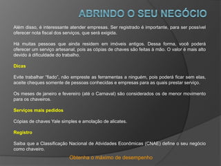 Obtenha o máximo de desempenho
Além disso, é interessante atender empresas. Ser registrado é importante, para ser possível
oferecer nota fiscal dos serviços, que será exigida.
Há muitas pessoas que ainda residem em imóveis antigos. Dessa forma, você poderá
oferecer um serviço artesanal, pois as cópias de chaves são feitas à mão. O valor é mais alto
devido à dificuldade do trabalho.
Dicas
Evite trabalhar “fiado”, não empreste as ferramentas a ninguém, pois poderá ficar sem elas,
aceite cheques somente de pessoas conhecidas e empresas para as quais prestar serviço.
Os meses de janeiro e fevereiro (até o Carnaval) são considerados os de menor movimento
para os chaveiros.
Serviços mais pedidos
Cópias de chaves Yale simples e amolação de alicates.
Registro
Saiba que a Classificação Nacional de Atividades Econômicas (CNAE) define o seu negócio
como chaveiro.
 