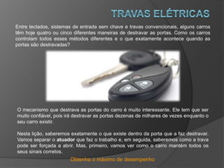 Obtenha o máximo de desempenho
Entre teclados, sistemas de entrada sem chave e travas convencionais, alguns carros
têm hoje quatro ou cinco diferentes maneiras de destravar as portas. Como os carros
controlam todos esses métodos diferentes e o que exatamente acontece quando as
portas são destravadas?
O mecanismo que destrava as portas do carro é muito interessante. Ele tem que ser
muito confiável, pois irá destravar as portas dezenas de milhares de vezes enquanto o
seu carro existir.
Nesta lição, saberemos exatamente o que existe dentro da porta que a faz destravar.
Vamos separar o atuador que faz o trabalho e, em seguida, saberemos como a trava
pode ser forçada a abrir. Mas, primeiro, vamos ver como o carro mantém todos os
seus sinais corretos.
 