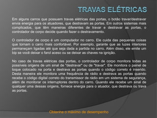 Obtenha o máximo de desempenho
Em alguns carros que possuem travas elétricas das portas, o botão travar/destravar
envia energia para os atuadores, que destravam as portas. Em outros sistemas mais
complicados, que têm maneiras diferentes de travar e destravar as portas, o
controlador de corpo decide quando fazer o destravamento.
O controlador de corpo é um computador no carro. Ele cuida das pequenas coisas
que tornam o carro mais confortável. Por exemplo, garante que as luzes interiores
permaneçam ligadas até que seja dada a partida no carro. Além disso, ele emite um
bip se você deixar o farol aceso ou se deixar as chaves na ignição.
No caso de travas elétricas das portas, o controlador de corpo monitora todas as
possíveis origens de um sinal de "destravar" ou de "travar". Ele monitora o painel de
toque colocado na porta e destrava as portas quando o código correto é inserido.
Desta maneira ele monitora uma frequência de rádio e destrava as portas quando
recebe o código digital correto do transmissor de rádio em um sistema de segurança,
além de monitorar os interruptores dentro do carro. Quando ele recebe um sinal de
qualquer uma dessas origens, fornece energia para o atuador, que destrava ou trava
as portas.
 