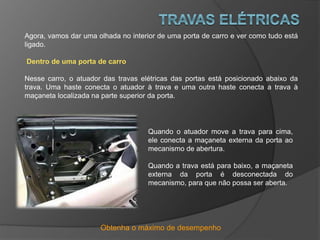 Obtenha o máximo de desempenho
Agora, vamos dar uma olhada no interior de uma porta de carro e ver como tudo está
ligado.
Dentro de uma porta de carro
Nesse carro, o atuador das travas elétricas das portas está posicionado abaixo da
trava. Uma haste conecta o atuador à trava e uma outra haste conecta a trava à
maçaneta localizada na parte superior da porta.
Quando o atuador move a trava para cima,
ele conecta a maçaneta externa da porta ao
mecanismo de abertura.
Quando a trava está para baixo, a maçaneta
externa da porta é desconectada do
mecanismo, para que não possa ser aberta.
 