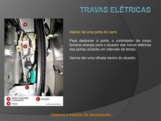 Obtenha o máximo de desempenho
Interior de uma porta do carro
Para destravar a porta, o controlador de corpo
fornece energia para o atuador das travas elétricas
das portas durante um intervalo de tempo.
Vamos dar uma olhada dentro do atuador.
 