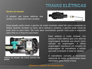 Obtenha o máximo de desempenho
Dentro do atuador
O atuador das travas elétricas das
portas é um dispositivo bem simples.
Esse atuador pode mover o gancho de metal mostrado nesta foto para a esquerda ou
direita. Quando montado no carro, ele é vertical e, portanto, o gancho pode mover-se
para cima ou para baixo. Ele imita seus movimentos quando você puxa a maçaneta
para cima ou a empurra para baixo.
Esse sistema é muito simples. Um
pequeno motor elétrico gira uma série de
engrenagens dentadas que atuam como
redução de engrenagem. A última
engrenagem impulsiona um conjunto de
engrenagens de cremalheira e pinhão
que está conectado à haste do atuador.
A cremalheira converte o movimento
rotacional do motor no movimento linear
necessário para mover a trava.
Interior do atuador das travas elétricas das
portas
 