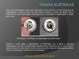 Obtenha o máximo de desempenho
Uma coisa interessante sobre esse mecanismo é que, embora o motor possa girar as
engrenagens e mover a trava, se você mesmo movê-la, o motor não girará. Isso é
realizado por uma embreagem centrífuga que é conectada à engrenagem e ligada
pelo motor.
Embreagem centrífuga na engrenagem de transmissão
Quando o motor gira a engrenagem, a embreagem sai e trava a pequena
engrenagem de metal na engrenagem plástica maior, permitindo que o motor mova a
trava da porta. Se você mesmo mover a trava da porta, todas as engrenagens girarão,
exceto a engrenagem plástica com a embreagem.
 