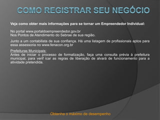 Obtenha o máximo de desempenho
Veja como obter mais informações para se tornar um Empreendedor Individual:
No portal www.portaldoempreendedor.gov.br
Nos Pontos de Atendimento do Sebrae de sua região.
Junto a um contabilista de sua confiança. Há uma listagem de profissionais aptos para
essa assessoria no www.fenacon.org.br
Prefeituras Municipais:
Antes de iniciar o processo de formalização, faça uma consulta prévia à prefeitura
municipal, para verif icar as regras de liberação de alvará de funcionamento para a
atividade pretendida.
 