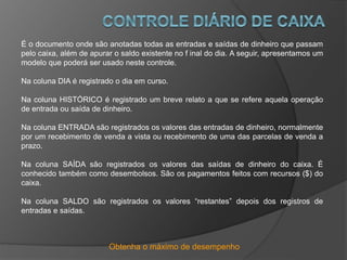 Obtenha o máximo de desempenho
É o documento onde são anotadas todas as entradas e saídas de dinheiro que passam
pelo caixa, além de apurar o saldo existente no f inal do dia. A seguir, apresentamos um
modelo que poderá ser usado neste controle.
Na coluna DIA é registrado o dia em curso.
Na coluna HISTÓRICO é registrado um breve relato a que se refere aquela operação
de entrada ou saída de dinheiro.
Na coluna ENTRADA são registrados os valores das entradas de dinheiro, normalmente
por um recebimento de venda a vista ou recebimento de uma das parcelas de venda a
prazo.
Na coluna SAÍDA são registrados os valores das saídas de dinheiro do caixa. É
conhecido também como desembolsos. São os pagamentos feitos com recursos ($) do
caixa.
Na coluna SALDO são registrados os valores “restantes” depois dos registros de
entradas e saídas.
 