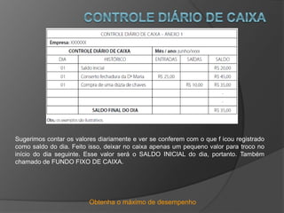Obtenha o máximo de desempenho
Sugerimos contar os valores diariamente e ver se conferem com o que f icou registrado
como saldo do dia. Feito isso, deixar no caixa apenas um pequeno valor para troco no
início do dia seguinte. Esse valor será o SALDO INICIAL do dia, portanto. Também
chamado de FUNDO FIXO DE CAIXA.
 