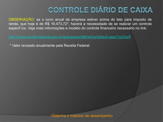 Obtenha o máximo de desempenho
OBSERVAÇÃO: se o lucro anual da empresa estiver acima do teto para imposto de
renda, que hoje é de R$ 16.473,72*, haverá a necessidade de se realizar um controle
específ ico. Veja mais informações e modelo do controle financeiro necessário no link:
http://www.receita.fazenda.gov.br/aplicacoes/atbhe/tus/default.aspx?/p/2/a/9
* Valor revisado anualmente pela Receita Federal.
 