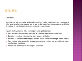 A Cor Certa
A ocasião em que o esmalte será usado também é muito importante, um evento social
exige uma cor diferente daquela que se usa no dia-a-dia. Sem contar, que as tendências
da moda e as estações do ano devem ser sempre respeitadas.
Seguem abaixo, algumas dicas básicas para uma opção correta:
 Para unhas curtas usadas no dia-a-dia, as cores naturais são mais indicadas;
 Esmaltes vermelhos exigem unhas mais longas e ovaladas;
 No verão, o tom bronzeado da pele adquire realce com as cores bege, rosa e branco;
 Para eventos noturnos prefira tons escuros como vermelho e marrom, além de cores
cintilantes e metálicas;
 Peles claras pedem cores escuras para contrastar.
 