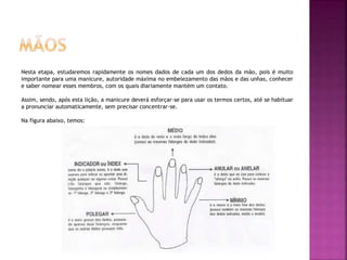 Nesta etapa, estudaremos rapidamente os nomes dados de cada um dos dedos da mão, pois é muito
importante para uma manicure, autoridade máxima no embelezamento das mãos e das unhas, conhecer
e saber nomear esses membros, com os quais diariamente mantém um contato.
Assim, sendo, após esta lição, a manicure deverá esforçar-se para usar os termos certos, até se habituar
a pronunciar automaticamente, sem precisar concentrar-se.
Na figura abaixo, temos:
 