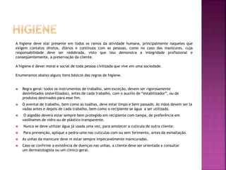 A higiene deve star presente em todos os ramos da atividade humana, principalmente naqueles que
exigem contatos diretos, diários e contínuos com as pessoas, como no caso das manicures, cuja
responsabilidade deve ser redobrada, visto que isso demonstra a integridade profissional e
conseqüentemente, a preservação da cliente.
A higiene é dever moral e social de toda pessoa civilizada que vive em uma sociedade.
Enumeramos abaixo alguns itens básicos das regras de higiene.
 Regra geral: todos os instrumentos de trabalho, sem exceção, devem ser rigorosamente
desinfetados (esterilizados), antes de cada trabalho, com o auxilio de “estabilizador”, ou de
produtos destinados para esse fim.
 O avental de trabalho, bem como as toalhas, deve estar limpo e bem passado. As mãos devem ser la
vadas antes e depois de cada trabalho, bem como o recipiente se água a ser utilizado.
 O algodão deverá estar sempre bem protegido em recipiente com tampa, de preferência em
vasilhames de vidro ou de plástico transparente.
 Nunca se deve utilizar água já usada uma vez, para amolecer a cutícula de outra cliente.
 Para prevenção, aplique a pedra-ume nas cutículas com ou sem ferimento, antes da esmaltação.
 As unhas da manicure deve m estar sempre impecavelmente manicuradas.
 Caso se confirme a existência de doenças nas unhas, a cliente deve ser orientada a consultar
um dermatologista ou um clinico-geral.
 