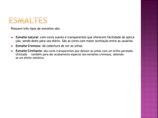 Possuem três tipos de esmaltes são:
 Esmalte natural: com cores suaves e transparentes que oferecem facilidade de aplica
ção, sendo deais para uso diário. São as cores com maior aceitação entre as usuárias.
 Esmalte Cremoso: dá cobertura de cor as unhas.
 Esmalte Cintilante: são cores transparentes que deixam as unhas com um brilho perolado.
Utilizado também para dar acabamento especial aos esmaltes cremosos, obtendo-
se um efeito metálico.
 