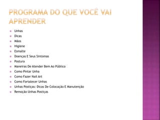  Unhas
 Dicas
 Mãos
 Higiene
 Esmalte
 Doenças E Seus Sintomas
 Postura
 Maneiras De Atender Bem Ao Público
 Como Pintar Unha
 Como Fazer Nail Art
 Como Fortalecer Unhas
 Unhas Postiças: Dicas De Colocação E Manutenção
 Remoção Unhas Postiças
 