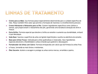  Creme para as Mãos: Sua formula possui especialmente desenvolvida para o cuidado especifico de
mão. Possui também filtro solar que previne a formação de manchas e o envelhecimento precoce.
 Creme Hidratante e Relaxante para os Pés: Contem ingredientes específicos como cânfora e
mentol, que proporcionam o relaxamento dos pés, garantindo uma duradoura sensação de alivio e
frescor.
 Extra Brilho: Formula especial que devolve o brilho ao esmalte e aumente sua durabilidade, evitand
o que descasque.
 Seda Base: Suaviza a superfície da unha corrigindo imperfeições e auxilia na aderência do esmalte.
 Base para Unhas Fracas: Indicada para unhas quebradiças e ressecadas. Seus ingredientes
especiais devolvem a flexibilidade à unhas evitando que quebrem e descasquem.
 Fortalecedor de Unhas com Cálcio: Formula enriquecida com cálcio que dá firmeza às unhas finas
 e fracas, tornando-as mais fortes e resistentes.
 Óleo Secante: Acelera a secagem e protege as unhas contra marcas, arranhões e poeira.
 