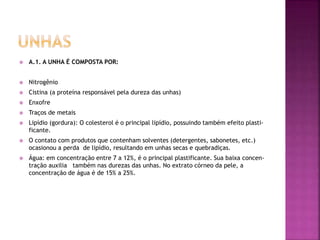  A.1. A UNHA É COMPOSTA POR:
 Nitrogênio
 Cistina (a proteína responsável pela dureza das unhas)
 Enxofre
 Traços de metais
 Lipídio (gordura): O colesterol é o principal lipídio, possuindo também efeito plasti-
ficante.
 O contato com produtos que contenham solventes (detergentes, sabonetes, etc.)
ocasionou a perda de lipídio, resultando em unhas secas e quebradiças.
 Água: em concentração entre 7 a 12%, é o principal plastificante. Sua baixa concen-
tração auxilia também nas durezas das unhas. No extrato córneo da pele, a
concentração de água é de 15% a 25%.
 